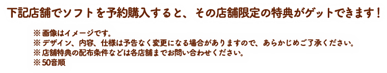 下記店舗でソフトを予約購入すると、先着購入特典のほかに、その店舗限定の特典がゲットできます！