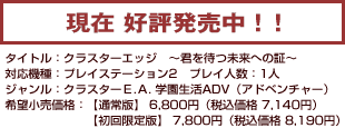 現在好評発売中！！　タイトル：クラスターエッジ〜君を待つ未来への証〜／対応機種：プレイステーション2／プレイ人数：１人／ジャンル：クラスターE.A.学園ADV（アドベンチャー）／希望小売価格：【通常版】6,800円（税込価格7,140円）【初回限定版】7,800円（税込価格8,190円）