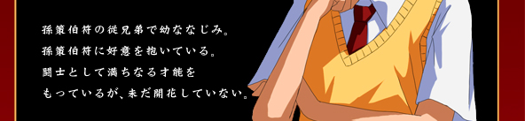 孫策伯符の従兄弟で幼ななじみ。孫策伯符に好意を抱いている。闘士として満ちなる才能をもっているが、未だ開花していない。