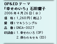 OP&amp;EDテーマ「幸せのいろ」石田燿子／2006年4月26日(水)／価　格：1,260円(税込)／盤　種：マキシシングル／品　番：GNCA-0027／収録曲：1.幸せのいろ　 (OP)2.僕らのキセキ (ED)