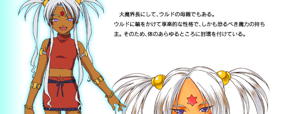 大魔界長にして、ウルドの母親でもある。
ウルドに輪をかけて享楽的な性格で、しかも恐るべき魔力の持ち主。 そのため、体のあらゆるところに封環を付けている。