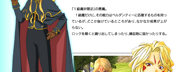 『１級魔非限定』の悪魔。
　１級魔だけに、その能力はベルダンディーに匹敵するものを持っているが、どこか抜けているところがあり、なかなか成果が上がらない。
ロックを聴くと踊り出してしまったり、縁起物に弱かったりする。