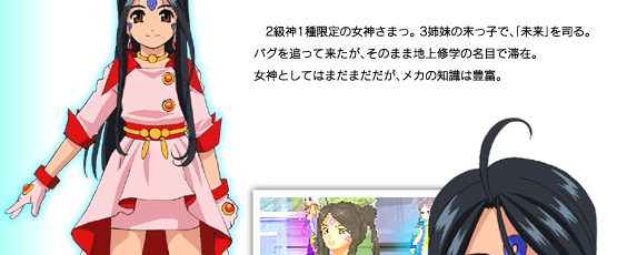 2級1種限定の女神さまっ。3姉妹の末っ子で、「未来」を司る。バグを追って来たが、そのまま地上修学の名目で滞在。女神としてはまだまだだが、メカの知識は豊富。