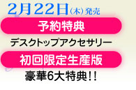 2月22日（木）発売／予約・特典デスクトップアクセサリー／初回限定生産版・豪華6大特典！！