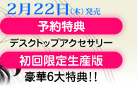 2月22日（木）発売／予約・特典デスクトップアクセサリー／初回限定生産版・豪華6大特典！！