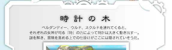 ベルダンディー、ウルド、スクルドを連れてくると、それぞれの女神が司る「時」の力によって時計は大きく動き出す…。謎を解き、冒険を進める上での仕掛けがここには隠されていそうだ。