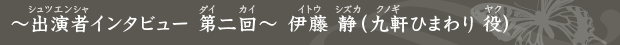 〜出演者インタビュー 第二回〜 伊藤 静（九軒ひまわり 役）