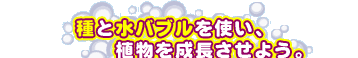 種と水バブルを使い、植物を成長させよう。