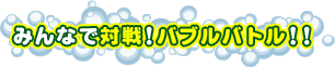 みんなで対戦!バブルバトル!!