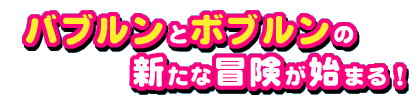 バブルンとボブルンの新たな冒険が始まる！