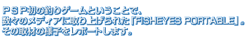 ＰＳＰ初の釣りゲームということで、数々のメディアに取り上げられた「FISHEYES PORTABLE」。その取材の様子をレポートします。	