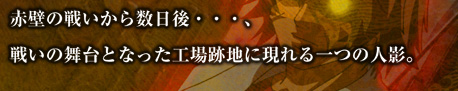 赤壁の戦いから数日後・・・、戦いの舞台となった工場跡地に現れる一つの人影。