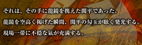 それは、その手に龍鏡を携えた関平であった。
	  龍鏡を空高く掲げた瞬間、関平の勾玉が眩く発光する。現場一帯に不穏な氣が充満する。