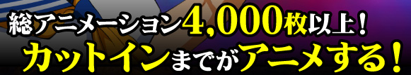 総アニメーション4,000枚以上！カットインまでがアニメする！