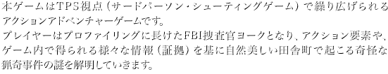 本ゲームはTPS視点（サードパーソン・シューティングゲーム）で繰り広げられるアクションアドベンチャーゲームです。 プレイヤーはプロファイリングに長けたFBI捜査官ヨークとなり、アクション要素や、ゲーム内で得られる様々な情報（証拠）を基に自然美しい田舎町で起こる奇怪な猟奇事件の謎を解明していきます。