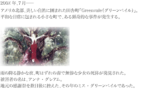 200×年、7月— アメリカ北部、美しい自然に囲まれた田舎町「Greenvale（グリーンベイル）」。 平和な日常に包まれる小さな町で、ある猟奇的な事件が発生する。  雨の降る静かな夜、町はずれの森で無惨な少女の死体が発見された。 被害者の名は、アンナ・グレアム。 地元の感謝祭を数日後に控えた、その年のミス・グリーンベイルであった。