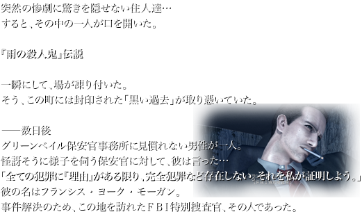 突然の惨劇に驚きを隠せない住人達… すると、その中の一人が口を開いた。  『雨の殺人鬼』伝説  一瞬にして、場が凍り付いた。 そう、この町には封印された「黒い過去」が取り憑いていた。  —数日後 グリーンベイル保安官事務所に見慣れない男性が一人。 怪訝そうに様子を伺う保安官に対して、彼は言った… 「全ての犯罪に『理由』がある限り、完全犯罪など存在しない。それを私が証明しよう。」 彼の名はフランシス・ヨーク・モーガン。 事件解決のため、この地を訪れたＦＢＩ特別捜査官、その人であった。
