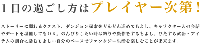 １日の過ごし方はプレイヤー次第！ストーリーに関わるクエスト、ダンジョン探索をどんどん進めてもよし、キャラクターとの会話やデートを堪能してもＯＫ。のんびりしたい時は釣りや農作をするもよし、ひたすら武器・アイテムの調合に励むもよし…自分のペースでファンタジー生活を楽しむことが出来ます。