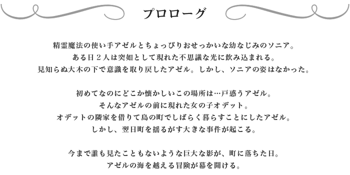 精霊魔法の使い手アゼルとちょっぴりおせっかいな幼なじみのソニア。
ある日２人は突如として現れた不思議な光に飲み込まれる。見知らぬ大木の下で意識を取り戻したアゼル。しかし、ソニアの姿はなかった。初めてなのにどこか懐かしいこの場所は…戸惑うアゼル。そんなアゼルの前に現れた女の子オデット。オデットの隣家を借りて島の町でしばらく暮らすことにしたアゼル。しかし、翌日町を揺るがす大きな事件が起こる。今まで誰も見たこともないような巨大な影が、町に落ちた日。アゼルの海を越える冒険が幕を開ける。