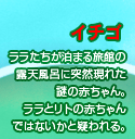 イチゴ
ララたちが泊まる旅館の
露天風呂に突然現れた
謎の赤ちゃん。
ララとリトの赤ちゃん
ではないかと疑われる。