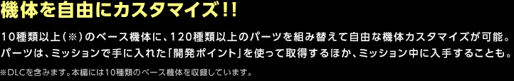 機体を自由にカスタマイズ!! / 10種類以上（※）のベース機体に、120種類以上のパーツを組み替えて自由な機体カスタマイズが可能。パーツは、ミッションで手に入れた「開発ポイント」を使って取得するほか、ミッション中に入手することも。※DLCを含みます。本編には10種類のベース機体を収録しています。
