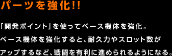 パーツを強化!! / 「開発ポイント」を使ってベース機体を強化。ベース機体を強化すると、耐久力やスロット数がアップするなど、戦闘を有利に進められるようになる。