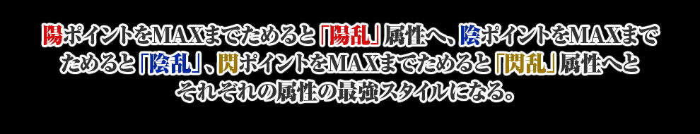 陽ポイントをMAXまでためると「陽乱」属性へ、陰ポイントをMAXまでためると「陰乱」、閃ポイントをMAXまでためると「閃乱」属性へとそれぞれの属性の最強スタイルになる。