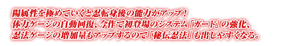 陽属性を極めていくと忍転身後の能力がアップ！体力ゲージの自動回復、今作で初登場のシステム「ガード」の強化、忍法ゲージの増加量もアップするので「秘伝忍法」も出しやすくなる。