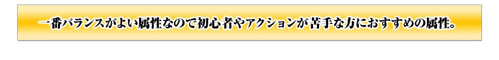 一番バランスがよい属性なので初心者やアクションが苦手な方におすすめの属性。