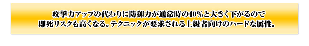 攻撃力アップの代わりに防御力が通常時の40％と大きく下がるので即死リスクも高くなる。テクニックが要求される上級者向けのハードな属性。