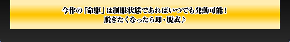 今作の「命駆」は制服状態であればいつでも発動可能！脱ぎたくなったら即・脱衣♪