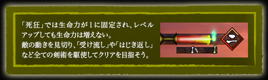 「死狂」では生命力が１に固定され、レベルアップしても生命力は増えない。
敵の動きを見切り、「受け流し」や「はじき返し」など全ての剣術を駆使してクリアを目指そう。