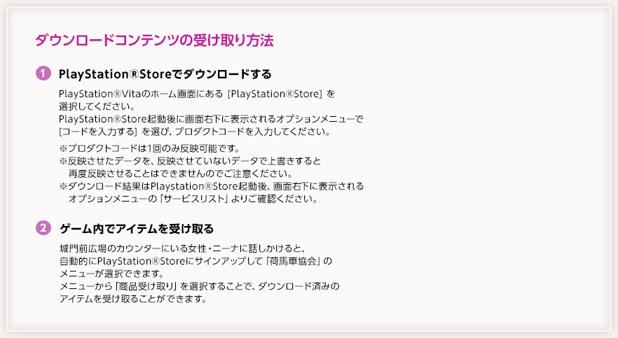 ダウンロードコンテンツの受け取り方法 / (1)PlayStation(R)Storeでダウンロードする / PlayStation(R)Vitaのホーム画面にある[PlayStation(R)Store]を選択してください。/ PlayStation(R)Store起動後に画面右下に表示されるオプションメニューで[コードを入力する]を選び、プロダクトコードを入力してください。※プロダクトコードは1回のみ反映可能です。※反映させたデータを、反映させていないデータで上書きすると再度反映させることはできませんのでご注意ください。※ダウンロード結果はPlaystation(R)Store起動後、画面右下に表示されるオプションメニューの「サービスリスト」よりご確認ください。/ (2)ゲーム内でアイテムを受け取る / 城門前広場のカウンターにいる女性・ニーナに話しかけると、自動的にPlayStation(R)Storeにサインアップして「荷馬車協会」のメニューが選択できます。メニューから「商品受け取り」を選択することで、ダウンロード済みのアイテムを受け取ることができます。