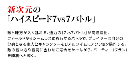 新次元の「ハイスピード7vs7バトル」 / 敵と味方が入り乱れる、迫力の「7vs7バトル」が高速進化。フィールドからシームレスに移行するバトルで、プレイヤーは自分の分身となる主人公キャラクターをリアルタイムにアクション操作する。敵の戦い方や戦況に合わせて号令をかけながら、パーティー（クラン）を勝利へと導く。