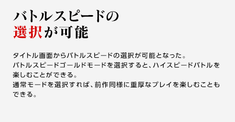 バトルスピードの選択が可能 / タイトル画面からバトルスピードの選択が可能となった。バトルスピードゴールドモードを選択すると、ハイスピードバトルを楽しむことができる。通常モードを選択すれば、前作同様に重厚なプレイを楽しむこともできる。