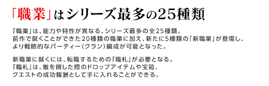 「職業」はシリーズ最多の25種類 / 「職業」は、能力や特性が異なる、シリーズ最多の全25種類。前作で就くことができた20種類の職業に加え、新たに5種類の「新職業」が登場し、より戦略的なパーティー（クラン）編成が可能となった。新職業に就くには、転職するための「職札」が必要となる。「職札」は、敵を倒した際のドロップアイテムや宝箱、クエストの成功報酬として手に入れることができる。