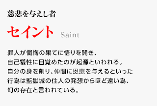 慈悲を与えし者 / セイント / 罪人が懺悔の果てに悟りを開き、自己犠牲に目覚めたのが起源といわれる。自分の身を削り、仲間に恩恵を与えるといった行為は監獄城の住人の発想からほど遠い為、幻の存在と言われている。