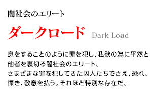 闇社会のエリート / ダークロード / 息をすることのように罪を犯し、私欲の為に平然と他者を裏切る闇社会のエリート。さまざまな罪を犯してきた囚人たちでさえ、恐れ、慄き、敬意を払う。それほど特別な存在だ。