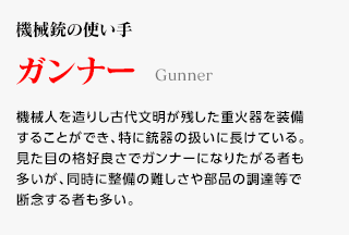 機械銃の使い手 / ガンナー / 機械人を造りし古代文明が残した重火器を装備することができ、特に銃器の扱いに長けている。見た目の格好良さでガンナーになりたがる者も多いが、同時に整備の難しさや部品の調達等で断念する者も多い。