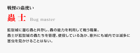 戦慄の蟲使い / 蟲士 / 監獄城に潜む蟲と共存し、蟲の能力を利用して戦う職業。蟲士が監獄城の蟲たちを管理、使役している為か、意外にも城内では滅多に害虫を見かけることはない。