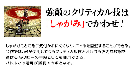 強敵のクリティカル技は「しゃがみ」でかわせ！ / しゃがむことで敵に気付かれにくくなり、バトルを回避することができる。今作では、敵が使用してくるクリティカル技と呼ばれる強力な攻撃を避ける為の唯一の手段としても使用できる。バトルでの活用が勝利のカギとなる。