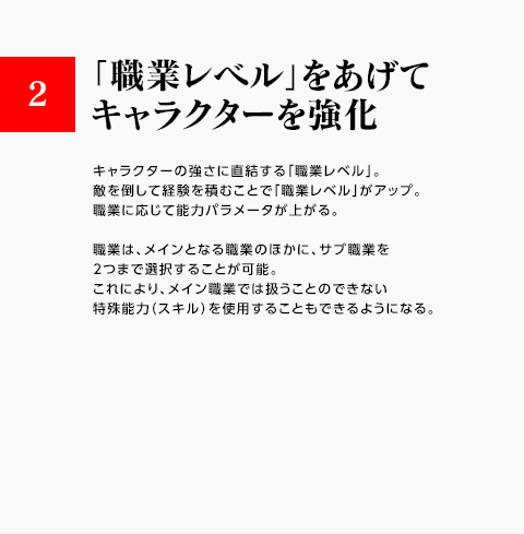 2.「職業レベル」をあげてキャラクターを強化 / キャラクターの強さに直結する「職業レベル」。敵を倒して経験を積むことで「職業レベル」がアップ。職業に応じて能力パラメータが上がる。職業は、メインとなる職業のほかに、サブ職業を2つまで選択することが可能。これにより、メイン職業では扱うことのできない特殊能力（スキル）を使用することもできるようになる。