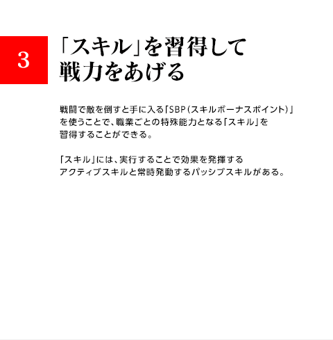 3.「スキル」を習得して戦力をあげる / 戦闘で敵を倒すと手に入る「SBP（スキルボーナスポイント）」を使うことで、職業ごとの特殊能力となる「スキル」を習得することができる。「スキル」には、実行することで効果を発揮するアクティブスキルと常時発動するパッシブスキルがある。