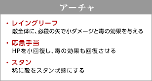 アーチャ / レイングリーフ - 敵全体に、必殺の矢で小ダメージと毒の効果を与える / 応急手当 - HPを小回復し、毒の効果も回復させる / スタン - 稀に敵をスタン状態にする