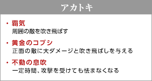 アカトキ / 覇気 - 周囲の敵を吹き飛ばす / 黄金のコブシ - 正面の敵に大ダメージと吹き飛ばしを与える / 不動の息吹 - 一定時間、攻撃を受けても怯まなくなる