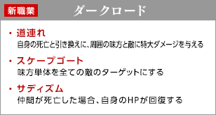 ダークロード / 道連れ - 自身の死亡と引き換えに、周囲の味方と敵に特大ダメージを与える / スケープゴート - 味方単体を全ての敵のターゲットにする / サディズム - 仲間が死亡した場合、自身のＨＰが回復する