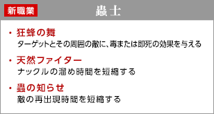 蟲士 / 狂蜂の舞 - ターゲットとその周囲の敵に、毒または即死の効果を与える / 天然ファイター - ナックルの溜め時間を短縮する / 蟲の知らせ - 敵の再出現時間を短縮する