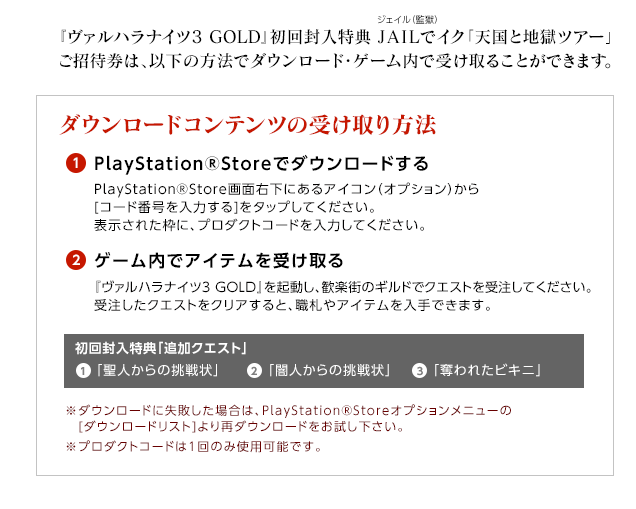 『ヴァルハラナイツ3 GOLD』初回封入特典 JAILでイク「天国と地獄ツアー」ご招待券は、以下の方法でダウンロード・ゲーム内で受け取ることができます。 / ダウンロードコンテンツの受け取り方法 / (1)PlayStationRStoreでダウンロードする / PlayStationRStore画面右下にあるアイコン（オプション）から[コード番号を入力する]をタップしてください。表示された枠に、プロダクトコードを入力してください。/ (2)ゲーム内でアイテムを受け取る / 『ヴァルハラナイツ3 GOLD』を起動し、歓楽街のギルドでクエストを受注してください。受注したクエストをクリアすると、職札やアイテムを入手できます。 / ※ダウンロードに失敗した場合は、PlayStationRStoreオプションメニューの[ダウンロードリスト]より再ダウンロードをお試し下さい。※プロダクトコードは1回のみ使用可能です。