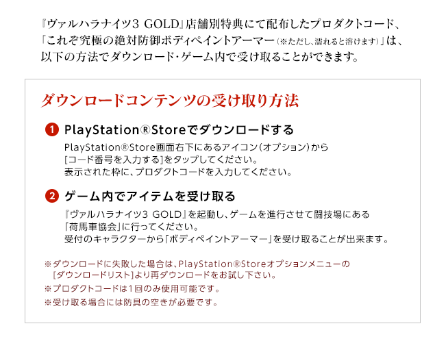 『ヴァルハラナイツ3 GOLD』店舗別特典にて配布したプロダクトコード、「これぞ究極の絶対防御ボディペイントアーマー（※ただし、濡れると溶けます）」は、以下の方法でダウンロード・ゲーム内で受け取ることができます。 / ダウンロードコンテンツの受け取り方法 / (1)PlayStationRStoreでダウンロードする / PlayStationRStore画面右下にあるアイコン（オプション）から[コード番号を入力する]をタップしてください。表示された枠に、プロダクトコードを入力してください。/ (2)ゲーム内でアイテムを受け取る / 『ヴァルハラナイツ3 GOLD』を起動し、ゲームを進行させて闘技場にある「荷馬車協会」に行ってください。受付のキャラクターから「ボディペイントアーマー」を受け取ることが出来ます。※ダウンロードに失敗した場合は、PlayStationRStoreオプションメニューの[ダウンロードリスト]より再ダウンロードをお試し下さい。※プロダクトコードは1回のみ使用可能です。※受け取る場合には防具の空きが必要です。