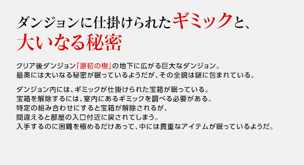 ダンジョンに仕掛けられたギミックと、大いなる秘密 / クリア後ダンジョン「原初の樹」の地下に広がる巨大なダンジョン。最奥には大いなる秘密が眠っているようだが、その全貌は謎に包まれている。ダンジョン内には、ギミックが仕掛けられた宝箱が眠っている。宝箱を解除するには、室内にあるギミックを調べる必要がある。特定の組み合わせにすると宝箱が解除されるが、間違えると部屋の入口付近に戻されてしまう。入手するのに困難を極めるだけあって、中には貴重なアイテムが眠っているようだ。